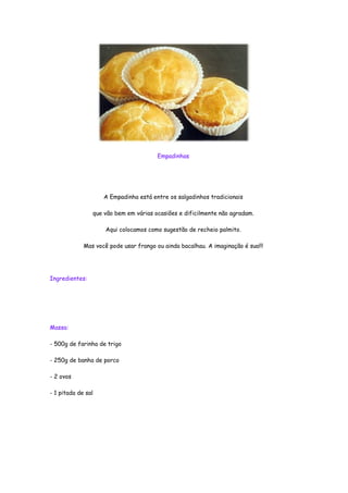 Empadinhas




                    A Empadinha está entre os salgadinhos tradicionais

                que vão bem em várias ocasiões e dificilmente não agradam.

                     Aqui colocamos como sugestão de recheio palmito.

             Mas você pode usar frango ou ainda bacalhau. A imaginação é sua!!!




Ingredientes:




Massa:

- 500g de farinha de trigo

- 250g de banha de porco

- 2 ovos

- 1 pitada de sal
 
