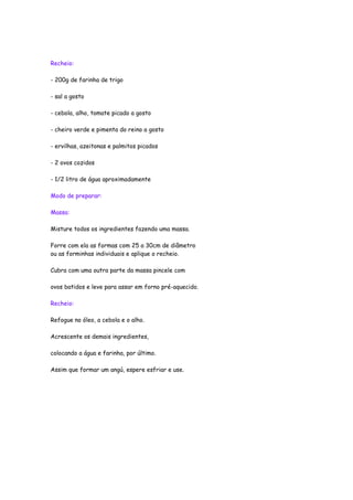 Recheio:

- 200g de farinha de trigo

- sal a gosto

- cebola, alho, tomate picado a gosto

- cheiro verde e pimenta do reino a gosto

- ervilhas, azeitonas e palmitos picados

- 2 ovos cozidos

- 1/2 litro de água aproximadamente

Modo de preparar:

Massa:

Misture todos os ingredientes fazendo uma massa.

Forre com ela as formas com 25 a 30cm de diâmetro
ou as forminhas individuais e aplique o recheio.

Cubra com uma outra parte da massa pincele com

ovos batidos e leve para assar em forno pré-aquecido.

Recheio:

Refogue no óleo, a cebola e o alho.

Acrescente os demais ingredientes,

colocando a água e farinha, por último.

Assim que formar um angú, espere esfriar e use.
 