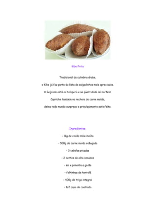 Kibe Frito



              Tradicional da culinária árabe,

o Kibe já faz parte da lista de salgadinhos mais apreciados.

  O segredo está no tempero e na quantidade de hortelã.

       Capriche também no recheio de carne moída,

  deixa todo mundo surpreso e principalmente satisfeito.




                       Ingredientes:

                - 1kg de coxão mole moído

             - 500g de carne moída refogada

                    - 3 cebolas picadas

                - 2 dentes de alho socados

                  - sal e pimenta a gosto

                  - folhinhas de hortelã

                 - 400g de trigo integral

                  - 1/2 copo de coalhada
 