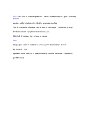 Dica: Junte tudo na batedeira planetária ( a marca vocês sabem qual é, pois é a única no
mercado

que bate pão) e bata bastante, até obter uma massa bem lisa.

Tire da batedeira e coloque em cima da mesa já enfarinhada ( com farinha de trigo)

Divida a massa em 2 porções e vá amassando o pão.

3) Unte 2 fôrmas para pão e coloque as massas.

Dica:

Coloque para crecer lá em baixo do forno, na parte da assadeira e deixe lá

por cerca de 1 hora.

Após este prazo, transfira os pães para o forno e os asse, ainda com o forno médio,

por 25 minutos.
 