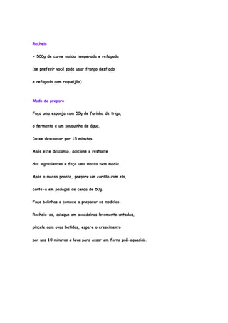 Recheio


- 500g de carne moída temperada e refogada


(se preferir você pode usar frango desfiado


e refogado com requeijão)



Modo de preparo


Faça uma esponja com 50g de farinha de trigo,


o fermento e um pouquinho de água.


Deixe descansar por 15 minutos.


Após este descanso, adicione o restante


dos ingredientes e faça uma massa bem macia.


Após a massa pronta, prepare um cordão com ela,


corte-a em pedaços de cerca de 50g.


Faça bolinhas e comece a preparar os modelos.


Recheie-os, coloque em assadeiras levemente untadas,


pincele com ovos batidos, espere o crescimento


por uns 10 minutos e leve para assar em forno pré-aquecido.
 