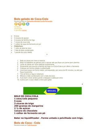 Bolo gelado de Coca-Cola
    Receita enviada por Samantha Almeida Corrêa Fernandes


    1h 00min
    12 porções
    0 opiniões (opine)

•   Ingredientes
•   6 ovos
•   2 xícaras de açúcar
•   2 xícaras de farinha de trigo
•   1 xícara de coca cola
•   1 colher de sopa de fermento em pó
•   Cobertura:
•   1 vidro de leite de coco
•   1 lata de leite condensado
•   1 pacote de coco ralado
                                                 •
•   Modo de Preparo

        1.    Bata as claras em neve e reserve
        2.    Bata na batedeira as gemas com o açúcar até que fique um creme bem clarinho
        3.    Junte as claras em neve batendo suavemente
        4.    Acrescente aos poucos a farinha de trigo e a Coca-Cola e por último o fermento
        5.    Coloque em forma untada e enfarinhada
        6.    Leve para assar em forno médio, pré-aquecido, por cerca de 40 minutos, ou até que
              fique moreninho
        7.    Tire do forno e faça a cobertura
        8.    Misture o leite condensado com o leite de coco
        9.    Fure bem o bolo ainda quente e despeje a calda por cima
        10.   Cubra com o coco ralado e leve para gelar

                                                                                              •
•   Sobre esta receita



           Catego
    BOLO DE COCA/COLA
    1 coca/cola pequena
    5 ovos
    3 xícaras de trigo
    250 gramas de margarina
    2 ½ de açúcar
    1xícara de chocolate
    1 colher de fermento em pó

    Bater no liquidificador . Forma untada e polvilhada com trigo.
•   rias
    Bolo de Coca - Cola
    Receita enviada por Tudo Gostoso
 