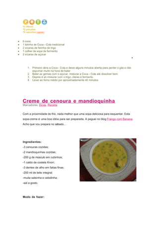 1h 00min
    12 porções
    76 opiniões (opine)

•   Ingredientes
•   6 ovos
•   1 latinha de Coca - Cola tradicional
•   2 xícaras de farinha de trigo
•   1 colher de sopa de fermento
•   2 xícaras de açúcar
                                                                                               •
•   Modo de Preparo

        1. Primeiro abra a Coca - Cola e deixe alguns minutos aberta para perder o gás e não
           espumar muito na hora de bater
        2. Bater as gemas com o açúcar, misturar a Coca - Cola até dissolver bem
        3. Depois é só misturar com o trigo, claras e fermento
        4. Levar ao forno médio por aproximadamente 40 minutos




    Creme de cenoura e mandioquinha
    Marcadores: Dicas, Receita


    Com a proximidade do frio, nada melhor que uma sopa deliciosa para esquentar. Esta
    sopa-creme é uma boa idéia para ser preparada. A peguei no blog Frango com Banana.
    Acho que vou prepara no sábado…




    Ingredientes:
    -3 cenouras cozidas;
    -2 mandioquinhas cozidas;
    -200 g de músculo em cubinhos;
    -1 caldo de costela Knorr;
    -3 dentes de alho em fatias finas;
    -200 ml de leite integral;
    -muita salsinha e cebolinha;
    -sal a gosto.



    Modo de fazer:
 