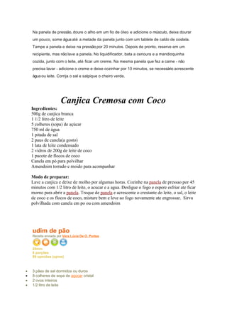 Na panela de pressão, doure o alho em um fio de óleo e adicione o músculo, deixe dourar
    um pouco, some água até a metade da panela junto com um tablete de caldo de costela.
    Tampe a panela e deixe na pressão por 20 minutos. Depois de pronto, reserve em um
    recipiente, mas não lave a panela. No liquidificador, bata a cenoura e a mandioquinha
    cozida, junto com o leite, até ficar um creme. Na mesma panela que fez a carne - não
    precisa lavar - adicione o creme e deixe cozinhar por 10 minutos, se necessário acrescente
    água ou leite. Corrija o sal e salpique o cheiro verde.




                      Canjica Cremosa com Coco
    Ingredientes:
    500g de canjica branca
    1 1/2 litro de leite
    5 colheres (sopa) de açúcar
    750 ml de água
    1 pitada de sal
    2 paus de canela(a gosto)
    1 lata de leite condensado
    2 vidros de 200g de leite de coco
    1 pacote de flocos de coco
    Canela em pó para polvilhar
    Amendoim torrado e moido para acompanhar

    Modo de preparar:
    Lave a canjica e deixe de molho por algumas horas. Cozinhe na panela de pressao por 45
    minutos com 1/2 litro de leite, o acucar e a agua. Desligue o fogo e espere esfriar ate ficar
    morno para abrir a panela. Troque de panela e acrescente o crestante do leite, o sal, o leite
    de coco e os flocos de coco, misture bem e leve ao fogo novamente ate engrossar. Sirva
    polvilhada com canela em po ou com amendoim




    udim de pão
    Receita enviada por Vera Lúcia De O. Portes


    20min
    8 porções
    89 opiniões (opine)

•   Ingredientes
•   3 pães de sal dormidos ou duros
•   8 colheres de sopa de açúcar cristal
•   2 ovos inteiros
•   1/2 litro de leite
 