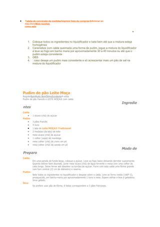 •    Tabela de conversão de medidas Imprimir lista de compras Adicionar ao
         meu livro Mais receitas
         como esta

                                                                                                                 •
•       Modo de Preparo

            1. Coloque todos os ingredientes no liquidificador e bata bem até que a mistura esteja
               homogênea
            2. Caramelize com calda queimada uma forma de pudim, jogue a mistura do liquidificador
               e leve ao fogo em banho maria por aproximadamente 30 a 40 minutos ou até que o
               pudim esteja consistente
            3. OBS
            4. : caso deseje um pudim mais consistente e só acrescentar mais um pão de sal na
               mistura do liquidificador




        Pudim de pão Leite Moça
        RegularBomMuito BomÓtimoExcelente4 votos
        Pudim de pão francês e LEITE MOÇA® com calda.
                                                                                                       Ingredie
        ntes
        Calda
            •    1 xícara (chá) de açúcar
        Pudim
            •    3 pães francês
            •    4 ovos
            •    1 lata de Leite MOÇA® Tradicional
            •    2 medidas (da lata) de leite
            •    meia xícara (chá) de açúcar
            •    1 colher (sopa) de manteiga
            •    meia colher (chá) de cravo em pó
            •    meia colher (chá) de canela em pó
                                                                                                       Modo de
        Preparo
        Calda:
                 Em uma panela de fundo largo, coloque o açúcar. Leve ao fogo baixo deixando derreter suavemente.
                 Quando estiver bem dourado, junte meia xícara (chá) de água fervente e mexa com uma colher de
                 cabo longo. Deixe ferver até dissolver os torrões de açúcar. Forre com esta calda uma fôrma grande
                 com furo central (23 cm de diâmetro) e reserve.
        Pudim:
                 Bata todos os ingredientes no liquidificador e despeje sobre a calda. Leve ao forno médio (180º C),
                 preaquecido, em banho-maria por aproximadamente 1 hora e meia. Espere esfriar e leve à geladeira.
                 Sirva gelado.
        Dica:
                 Se preferir usar pão de fôrma, 6 fatias correspondem a 3 pães franceses.
 