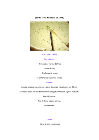 [Sexta-feira, Novembro 03, 2006]




                           TORTA DE LIMÃO

                              Ingredientes

                      - 3 xícaras de farinha de trigo

                              - 1 ovo inteiro

                          - 2 colheres de açúcar

                    - 6 colheres de margarina com sal

                                 Preparo:

 Amasse todos os ingredientes e deixe descansar na geladeira por 20 min.

Estenda a massa em uma fôrma untada e faça furinhos com o garfo no fundo.

                             Asse até dourar.

                      Tire do forno e deixe esfriar.

                               Desenforme.




                                  Creme

                       - 1 lata de leite condensado
 