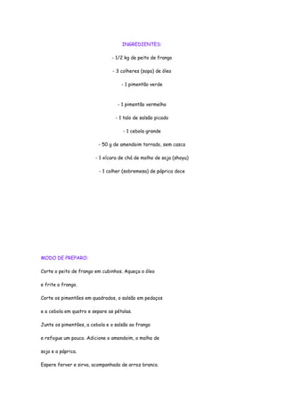 INGREDIENTES:

                               - 1/2 kg de peito de frango

                                - 3 colheres (sopa) de óleo

                                    - 1 pimentão verde



                                  - 1 pimentão vermelho

                                 - 1 talo de salsão picado

                                     - 1 cebola grande

                         - 50 g de amendoim torrado, sem casca

                        - 1 xícara de chá de molho de soja (shoyu)

                          - 1 colher (sobremesa) de páprica doce




MODO DE PREPARO:

Corte o peito de frango em cubinhos. Aqueça o óleo

e frite o frango.

Corte os pimentões em quadrados, o salsão em pedaços

e a cebola em quatro e separe as pétalas.

Junte os pimentões, a cebola e o salsão ao frango

e refogue um pouco. Adicione o amendoim, o molho de

soja e a páprica.

Espere ferver e sirva, acompanhado de arroz branco.
 