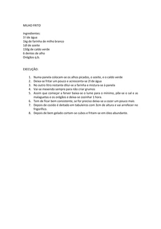 MILHO FRITO

Ingredientes:
3 l de água
1kg de farinha de milho branco
1dl de azeite
150g de caldo verde
6 dentes de alho
Orégãos q.b.


EXECUÇÃO:

    1. Numa panela colocam-se os alhos picados, o azeite, e o caldo verde
    2. Deixa-se fritar um pouco e acrescenta-se 2l de água
    3. No outro litro restante dilui-se a farinha e mistura-se à panela
    4. Vai-se mexendo sempre para não criar grumos
    5. Assim que começar a ferver baixa-se o lume para o mínimo, põe-se o sal e as
       malaguetas e os orégãos e deixa-se cozinhar 1 hora.
    6. Tem de ficar bem consistente, se for preciso deixa-se a cozer um pouco mais
    7. Depois de cozido é deitado em tabuleiros com 3cm de altura e vai arrefecer no
       frigorífico.
    8. Depois de bem gelado cortam-se cubos e fritam-se em óleo abundante.
 