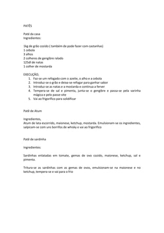 PATÊS

Paté da casa
Ingredientes:

1kg de grão cozido ( também de pode fazer com castanhas)
1 cebola
3 alhos
2 colheres de gengibre ralado
125dl de natas
1 colher de mostarda

EXECUÇÃO;
   1. Faz-se um refogado com o azeite, o alho e a cebola
   2. Introduz-se o grão e deixa-se refogar para ganhar sabor
   3. Introduz-se as natas e a mostarda e continua a ferver
   4. Tempera-se de sal e pimenta, junta-se o gengibre e passa-se pela varinha
      mágica e pelo passe-vite
   5. Vai ao frigorífico para solidificar


Patê de Atum

Ingredientes,
Atum de lata escorrido, maionese, ketchup, mostarda. Emulsionam-se os ingredientes,
salpicam-se com uns borrifos de whisky e vai ao frigorifico


Patê de sardinha

Ingredientes:

Sardinhas enlatadas em tomate, gemas de ovo cozido, maionese, ketchup, sal e
pimenta.

Tritura-se as sardinhas com as gemas de ovos, emulsionam-se na maionese e no
ketchup, tempera-se e vai para o frio
 