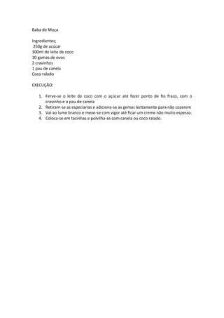 Baba de Moça

Ingredientes;
 250g de acúcar
300ml de leite de coco
10 gamas de ovos
2 cravinhos
1 pau de canela
Coco ralado

EXECUÇÃO:

   1. Ferve-se o leite de coco com o açúcar até fazer ponto de fio fraco, com o
      cravinho e o pau de canela
   2. Retiram-se as especiarias e adiciona-se as gemas lentamente para não cozerem
   3. Vai ao lume branco e mexe-se com vigor até ficar um creme não muito espesso.
   4. Coloca-se em tacinhas e polvilha-se com canela ou coco ralado.
 