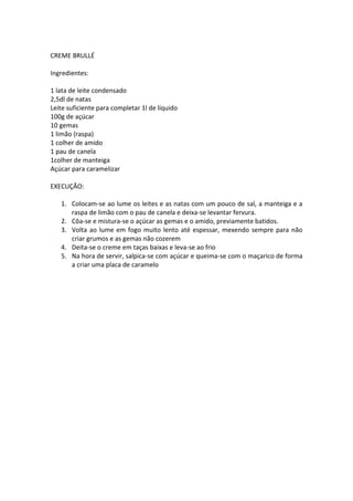 CREME BRULLÉ

Ingredientes:

1 lata de leite condensado
2,5dl de natas
Leite suficiente para completar 1l de líquido
100g de açúcar
10 gemas
1 limão (raspa)
1 colher de amido
1 pau de canela
1colher de manteiga
Açúcar para caramelizar

EXECUÇÃO:

   1. Colocam-se ao lume os leites e as natas com um pouco de sal, a manteiga e a
      raspa de limão com o pau de canela e deixa-se levantar fervura.
   2. Côa-se e mistura-se o açúcar as gemas e o amido, previamente batidos.
   3. Volta ao lume em fogo muito lento até espessar, mexendo sempre para não
      criar grumos e as gemas não cozerem
   4. Deita-se o creme em taças baixas e leva-se ao frio
   5. Na hora de servir, salpica-se com açúcar e queima-se com o maçarico de forma
      a criar uma placa de caramelo
 