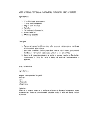 NACO DE PORCO PRETO COM CROCANTE DE CHOURIÇO E ROSTI DE BATATA

Ingredientes:

   1.   1 lombinho de porco preto
   2.   1 dl de porto c/ brandy
   3.   50g de bom chouriço
   4.   Tomilho
   5.   Sal e pimenta de moinho
   6.   Caldo de carne
   7.   Manteiga e azeite


Execução:

   1. Temperam-se os lombinhos com sal e pimenta e selam-se na manteiga
      com o azeite, reservam-se
   2. Pela-se e corta-se o chouriço em tiras finas e aloura-se na gordura dos
      lombinhos até ficarem crocantes e juntam-se aos lombinhos
   3. Junta-se á gordura escaldante o porto c/ brandy e deixa-se flambejar,
      adiciona-se o caldo de carne e ferve até espessar acrescenta-se o
      tomilho.


ROSTI de BATATA

Ingredientes:

30 g de azeitonas descaroçadas
2 batatas
1 ovo
1dl de natas
Sal e pimenta

Execução:
Ralam-se as batatas, picam-se as azeitonas e juntam-se às natas batidas com o ovo
temperam-se e fritam-se em manteiga e azeite de ambos os lados até dourar e cozer
no interior
 