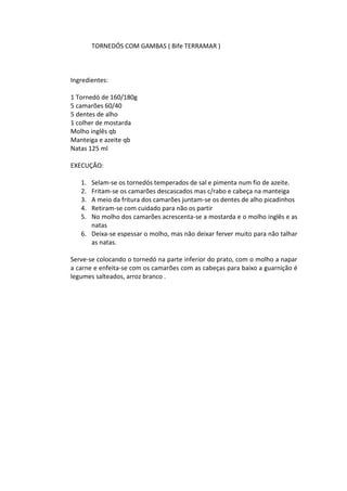 TORNEDÓS COM GAMBAS ( Bife TERRAMAR )



Ingredientes:

1 Tornedó de 160/180g
5 camarões 60/40
5 dentes de alho
1 colher de mostarda
Molho inglês qb
Manteiga e azeite qb
Natas 125 ml

EXECUÇÂO:

   1. Selam-se os tornedós temperados de sal e pimenta num fio de azeite.
   2. Fritam-se os camarões descascados mas c/rabo e cabeça na manteiga
   3. A meio da fritura dos camarões juntam-se os dentes de alho picadinhos
   4. Retiram-se com cuidado para não os partir
   5. No molho dos camarões acrescenta-se a mostarda e o molho inglês e as
      natas
   6. Deixa-se espessar o molho, mas não deixar ferver muito para não talhar
      as natas.

Serve-se colocando o tornedó na parte inferior do prato, com o molho a napar
a carne e enfeita-se com os camarões com as cabeças para baixo a guarnição é
legumes salteados, arroz branco .
 