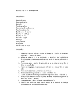 MAIGRET DE PATO COM LARANJA


Ingredientes:

1 peito de pato
3 dentes de alho
1 cebola
Raiz de gengibre
4 sementes de cardamomo
4 colheres de azeite
1 dl de sumo de laranja
1 colher de ketchup
1 colher de mel
Pimentão em pó
1 laranja
Sal e pimenta
Margarina
1 dl de caldo de carne

EXECUÇÃO:

   1. Leva-se ao lume a cebola e o alho picados com 1 colher de gengibre
       ralado em 2 colheres de azeite
   2. Salteia-se durante 5 m e juntam-se as sementes de cardamomo
       descascadas e esmagadas e adiciona-se o sumo de laranja, o ketchup e
       o mel
   3. Tempera-se com 1 colher de pimentão e sal e deixa-se ferver 5m e
       deixa-se em infusão
   4. Fazem-se uns golpes na pele do pato e levam-se a alourar 5m de cada
       lado
   5. Temperam-se com sal e pimenta e reservam-se
   6. Descasca-se a laranja e corta-se a casca em juliana fina
   7. Levam-se ao lume numa frigideira com margarina e azeite e alouram-se
   8. Na frigideira onde alourámos os peitos de pato, escorre-se a gordura e
       deita-se o caldo e a infusão
   9. Leva-se ao lume e deixa-se ferver 10m, depois côa-se
   10. Serve-se os peitos de pato com o molho e as rodelas de laranja
       guarnecido com arroz branco com queijo.
 