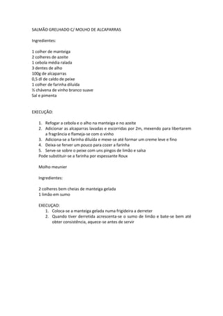 SALMÃO GRELHADO C/ MOLHO DE ALCAPARRAS

Ingredientes:

1 colher de manteiga
2 colheres de azeite
1 cebola média ralada
3 dentes de alho
100g de alcaparras
0,5 dl de caldo de peixe
1 colher de farinha diluída
½ chávena de vinho branco suave
Sal e pimenta


EXECUÇÃO:

   1. Refogar a cebola e o alho na manteiga e no azeite
   2. Adicionar as alcaparras lavadas e escorridas por 2m, mexendo para libertarem
      a fragrância e flameja-se com o vinho
   3. Adiciona-se a farinha diluída e mexe-se até formar um creme leve e fino
   4. Deixa-se ferver um pouco para cozer a farinha
   5. Serve-se sobre o peixe com uns pingos de limão e salsa
   Pode substituir-se a farinha por espessante Roux

   Molho meunier

   Ingredientes:

   2 colheres bem cheias de manteiga gelada
   1 limão em sumo

   EXECUÇAO:
      1. Coloca-se a manteiga gelada numa frigideira a derreter
      2. Quando tiver derretida acrescenta-se o sumo de limão e bate-se bem até
         obter consistência, aquece-se antes de servir
 