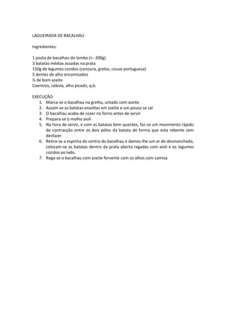 LAGUEIRADA DE BACALHAU

Ingredientes:

1 posta de bacalhau do lombo (+- 200g)
3 batatas médias assadas na prata
150g de legumes cozidos (cenoura, grelos, couve portuguesa)
5 dentes de alho encamisados
½ de bom azeite
Coentros, cebola, alho picado, q.b.

EXECUÇÃO:
   1. Marca-se o bacalhau na grelha, untado com azeite
   2. Assam-se as batatas envoltas em azeite e um pouso se sal
   3. O bacalhau acaba de cozer no forno antes de servir
   4. Prepara-se o molho aioli
   5. Na hora de servir, e com as batatas bem quentes, faz-se um movimento rápido
      de contracção entre os dois pólos da batata de forma que esta rebente sem
      desfazer
   6. Retira-se a espinha do centro do bacalhau e damos-lhe um ar de desmanchado,
      colocam-se as batatas dentro da prata aberta regadas com aioli e os legumes
      cozidos ao lado.
   7. Rega-se o bacalhau com azeite fervente com os alhos com camisa
 