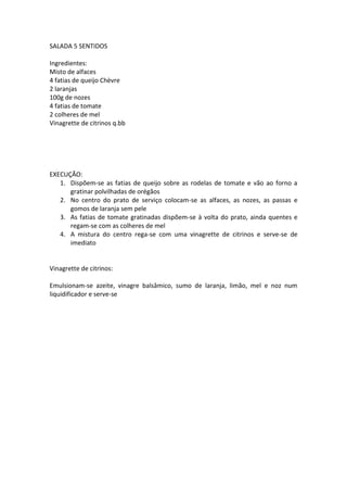 SALADA 5 SENTIDOS

Ingredientes:
Misto de alfaces
4 fatias de queijo Chèvre
2 laranjas
100g de nozes
4 fatias de tomate
2 colheres de mel
Vinagrette de citrinos q.bb




EXECUÇÃO:
   1. Dispõem-se as fatias de queijo sobre as rodelas de tomate e vão ao forno a
      gratinar polvilhadas de orégãos
   2. No centro do prato de serviço colocam-se as alfaces, as nozes, as passas e
      gomos de laranja sem pele
   3. As fatias de tomate gratinadas dispõem-se à volta do prato, ainda quentes e
      regam-se com as colheres de mel
   4. A mistura do centro rega-se com uma vinagrette de citrinos e serve-se de
      imediato


Vinagrette de citrinos:

Emulsionam-se azeite, vinagre balsâmico, sumo de laranja, limão, mel e noz num
liquidificador e serve-se
 