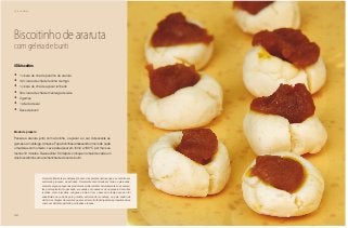 20
Café da Manhã
Biscoitinho de araruta
com geleia de buriti
40 biscoitos
•	 1 xícara de chá de polvilho de araruta
•	 1/2 xícara de chá de farinha de trigo
•	 1 xícara de chá de açúcar refinado
•	 3/4 xícara de chá de manteiga de leite
•	 2 gemas
•	 1 pitada de sal
•	 Doce de buriti
Modo de preparo
Peneire a araruta junto com a farinha, o açúcar e o sal. Acrescente as
gemas e a manteiga. Amasse. Faça bolinhas amassando o meio de cada
uma delas com o dedo. Leve para assar em forno a 180 °C por mais ou
menos 10 minutos. Deixe esfriar. Só depois coloque no meio de cada um
dos biscoitinhos uma colherinha de doce de buriti.
A araruta (Maranta arundinacea) é uma das plantas nativas que se encontra em
acelerado processo de extinção. Raramente encontrada em feiras e mercados,
somente alguns pequenos produtores ainda mantêm heroicamente suas semen-
tes para replantio. No passado, era usada por nossas avós no preparo de muitas
receitas, como biscoitos, mingaus e bolos. Com o passar do tempo seu uso foi
substituído na cozinha pelo polvilho, extraído da mandioca, ou pelo amido de
milho. A vantagem da araruta é que ela é de muito fácil digestão, apresentando-se
como um alimento perfeito para bebês e idosos.
 