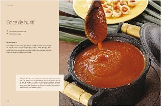 24
Café da Manhã
Doce de buriti
•	 1/2 quilo de polpa de buriti
•	 1/2 quilo de açúcar
Modo de preparo
Em uma panela, misture o açúcar com a polpa de buriti. Leve ao fogo
até o ponto em que a massa despregar da panela. Retire do fogo e deixe
esfriar. Use como recheio de tortas, bolos, biscoitos ou doces, ou ainda
puro com queijo de minas ou de coalho.
Quem sabe das coisas usa e abusa do buriti. Esta fruta é capaz de operar mila-
gres. É um excelente alimento para quem precisa de muita energia e não pode
exagerar nas gorduras e no açúcar. Por isso os índios brasileiros, habitantes
dessa nossa região, conservavam sua polpa embrulhada em folhas da própria
palmeira para os dias mais difíceis. Essa estratégia é mantida como tradição até
hoje entre muitas comunidades do interior.
 
