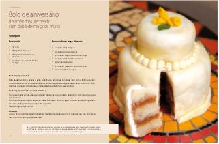 42
Delícias toda hora
Bolo de aniversário
de amêndoas, recheado
com baba-de-moça de murici
Para o bolo
•	 10 ovos
•	 300 gramas de açúcar
•	 300 gramas de farinha de
amêndoas
•	 3 colheres de sopa de farinha
de trigo
Para a baba de moça de murici
•	 1 xícara (chá) de água
•	 2 xícaras (chá) de açúcar
•	 2 colheres (sopa) rasas de manteiga
•	 1 xícara (chá) de doce de murici
•	 8 gemas peneiradas
•	 2 colheres (sopa) de amido de milho
•	 1/2 xícara (chá) de água
Modo de preparo do bolo
Bata as gemas com o açúcar e junte a farinha de amêndoas peneirada junto com a farinha de trigo.
Junte as claras em neve misturando levemente para não perder a aeração desta. Asse em forno a 180 ºC
por mais ou menos 40 minutos em forma untada e enfarinhada. Deixe esfriar.
Modo de preparo da baba-de-moça de murici
Coloque em uma panela a água e o açúcar, mexa e leve ao fogo até o ponto de fio. Adicione a manteiga
e deixe esfriar.
Coloque o doce de murici e as gemas. Mexa. Dissolva o amido na água e misture aos outros ingredien-
tes. Leve ao fogo mexendo sempre até engrossar.
Retire do fogo e deixe esfriar.
Montagem
Corte o bolo frio em três fatias longitudinais. Recheie com a baba-de-moça. Cubra do seu jeito, com glacê
real, chantili ou merengue, por exemplo.
10 porções
Esta receita é tradicional na confeitaria europeia, na qual as amêndoas são abundantes. No Brasil a mesma
quantidade de amêndoas pode ser substituída pela castanha-do-pará. O resultado é um bolo aromático.
Nesta receita é importante observar a temperatura e o tempo que o bolo fica no forno.
 