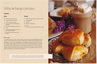 50
Delícias toda hora
Massa
•	 750 gramas de farinha de trigo
•	 3 colheres de sopa de açúcar
•	 1 colher de sopa rasa de sal
•	 1 pacote de fermento biológico seco
instantâneo
•	 1/2 xícara de castanha de baru moída
•	 2 ovos
•	 1 copo de água/leite (meio a meio ou 1
copo de leite desnatado)
•	 1/2 copo de óleo (de preferência de
girassol)
Recheio
•	 500 gramas de peito de frango assado e desfiado
•	 1 cebola grande
•	 Sal a gosto
•	 Suco de um limão grande
•	 Hortelã
•	 Três colheres de sopa de castanha de baru moída
Esfiha de frango com baru
Modo de preparo
Em um bowl junte os ovos, o leite, o fermento, o óleo, o sal e o açúcar. Acrescente 500 gramas de farinha
de trigo e o baru. Amasse e sove bem. Deixe a massa crescer até dobrar de tamanho. Misture a carne
de frango com o limão, o sal e a cebola picada em cubos pequenos. Deixe 30 minutos de molho no tem-
pero e depois coloque o frango numa peneira ou escorredor para que fique sequinha e não umedeça
demais a massa. Faça bolinhas médias com a massa porque isso facilita abrir a esfiha. Se necessário,
use a farinha restante, cuidando para não usar em excesso, pois isso resseca a massa. A massa da
esfiha é sempre mais úmida. Abra a massa, coloque uma colher de sopa generosa do recheio. Feche a
esfiha. Leve para assar por 15 minutos em forno a 200 ºC.
20 porções
O gado gosta muito de baru. Sempre que há um pé no pasto é costume encontrar embaixo dele vários
bois. Há uma lenda que diz que quando eles comem a fruta em seguida começam a espumar, exalando
um cheiro diferente que atrai as fêmeas. Verdadeiro ou falso? Há muitos lendas e mitos em torno do baru.
 