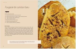 52
Delícias toda hora
Fougasse de curriola e baru
2 fougasses
•	 250 ml de suco de curriola
•	 3 colheres de sopa de baru picado não muito fino
•	 2 colheres de sopa de alecrim, orégano, tomilho e outras ervas secas
•	 1 colher de sopa de pimenta calabresa seca
•	 1 colher de sopa de sal grosso
•	 500 gramas de farinha de trigo especial
•	 4 colheres de sopa de azeite de oliva
•	 1 colher de sopa de fermento seco instantâneo
Modo de preparo
Peneire a farinha em uma tigela. Acrescente uma parte das ervas secas e do baru moído, mais
o açúcar e o fermento. Misture o azeite e o suco de curriola em temperatura ambiente. Adicione
esta mistura aos ingredientes secos. Sove por pelo menos 5 minutos. Espere fermentar. Quando
dobrar de volume, divida a massa em quatro partes e abra em forma oval. Coloque a massa em
assadeiras, mas faça antes alguns cortes no meio para dar-lhes a forma de fougasse. Sobre cada
um dos pães passe azeite de oliva e distribua sal grosso, pimenta calabresa, as ervas secas e o
baru. Cubra com filme plástico. Reserve por 30 minutos para que fermentem mais uma vez. Leve-
as para assar em forno pré-aquecido a 200 °C por mais ou menos 10 minutos. Deixe esfriar um
pouco antes de servi-las.
Elabore uma geleia de curriola usando a mesma quantidade de polpa para a de açúcar. Deixe esfriar e de-
pois use em pães, biscoitos ou para criar um aroma diferente em assados. A curriola é uma árvore nativa
do Cerrado e a fruta madura assume um forte tom esverdeado.
 