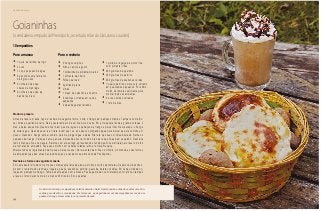 54
Delícias toda hora
Goianinhas
(a verdadeira empada de Pirenópolis, receita da mãe do Dail, dona Lourdes)
Para a massa
•	1 quilo de farinha de trigo
•	2 ovos
•	1 copo pequeno de água
•	2 pacotinhos de fermento
biológico seco
•	2 colheres de sopa
cheias de manteiga
•	2 colheres de sopa de
banha (ou óleo)
Para o recheio
•	2 frangos caipiras
•	Alho e cebola a gosto
•	1 colherinha de pimenta-do-reino
•	1 pimenta-de-cheiro
•	Folhas de louro
•	Açafrão da terra
•	Limão
•	1 maço de cebolinha e coentro
•	3 cebolas cortadas em cubos
pequenos
•	2 pães baguetes fatiados
•	1 quilo de linguiça de porco fina,
com pimenta, fritas
•	200 gramas de gueroba
•	200 gramas de palmito
•	300 gramas de azeitonas verdes
•	1 queijo de minas meia cura cortado
em quadrados pequenos. Por último,
molho de tomates suficiente para
montar todas as empadas
•	3 ovos cozidos cortados
•	1 litro de óleo
10 empadões
Modo de preparo
Antes de fazer a massa, faça o recheio da seguinte forma: corte o frango em pedaços médios. Tempere com alho,
sal, limão e açafrão da terra. Deixe neste tempero de um dia para o outro. Em uma panela funda e grande coloque o
óleo e deixe esquentar. Quando ficar bem quente, jogue os pedaços de frango e deixe fritar. Nesta etapa, o frango
irá soltar água. Quando secar e a fritura recomeçar, vá aos poucos pingando água para deixar que ele cozinhe um
pouco. Quando o frango estiver cozido, pare de pingar água e deixe fritar até que sua cor fique dourada. Retire os
pedaços de frango. Coloque numa peneira, deixando escorrer todo o óleo para que fique bem sequinho. Descarte
todo o óleo que ficou na panela. Retorne com ela ao fogo, aproveitando o fundo que ficou da fritura para fazer o molho
de tomates do empadão. Faça esse molho com cebolas raladas, alho e tomate. Reserve.
Misture todos os ingredientes da massa e deixe crescer. Abra-a então bem fina no cilindro, montando-as nas formas
de empadão (que são umas baciazinhas que se vendem nos armazéns de Pirenópolis).
Recheie as formas da seguinte maneira
Em cada bacia forrada com a massa coloque uma fatia de pão e por cima o molho de tomates. Depois vá preenchen-
do com o restante dos recheios, linguiça, queijo, azeitonas, palmito, gueroba, batatas cozidas. Em cada empada co-
loque um pedaço de frango. Tampe as empadas com a massa. Passe gema de ovo misturada com café nas tampas
e leve ao forno durante mais ou menos 20 minutos. Sirva quentes.
No interior de Goiás, os empadões são feitos durante o Natal. Nesta ocasião a dona de casa faz uma brin-
cadeira para divertir os convidados. Ela coloca um pé de galinha em um dos empadões em vez de um
pedaço de frango. Quem achar leva o presente da casa.
 