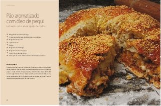 56
Delícias toda hora
Pão aromatizado
com óleo de pequi
recheado com carne e queijo de coalho
•	 500 gramas de farinha de trigo
•	 10 gramas de fermento biológico seco instantâneo
•	 50 gramas de açúcar
•	 1 pitada de sal
•	 2 ovos
•	 50 gramas de manteiga
•	 50 gramas de óleo de pequi
•	 100 a 150 ml de leite morno
•	 meio quilo de carne moída cozida com tomates e cebolas
Modo de preparo
Peneire a farinha junto com o fermento. Coloque os dois em uma tigela.
Junte o açúcar, o sal, os ovos, a manteiga derretida junto com o óleo de
pequi e o leite morno. Amasse durante cinco minutos. Deixe fermentar
em um lugar morno. Abra a massa e recheie com carne moída previa-
mente preparada e já fria. Coloque queijo de coalho por cima. Feche a
massa e leve para assar por 35 a 40 minutos.
 