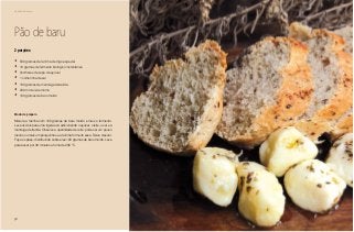 58
Delícias toda hora
Pão de baru
2 porções
•	 500 gramas de farinha de trigo especial
•	 10 gramas de fermento biológico instantâneo
•	 3colheres de sopa de açúcar
•	 1 colherinha de sal
•	 100 gramas de manteiga derretida
•	 200 ml de leite morno
•	 100 gramas de baru moído
Modo de preparo
Misture a farinha com 100 gramas de baru moído e mais o fermento.
Leve os dois para uma tigela e vá adicionando o açúcar, o leite, o sal e a
manteiga derretida. Observe a quantidade de leite: pode ser um pouco
menos ou mais um pouquinho se a farinha for muito seca. Deixe crescer.
Faça os pães, distribuindo sobre eles 100 gramas de baru moído. Leve
para assar por 30 minutos a forno de 200 °C.
 