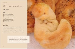 60
Delícias toda hora
Pão doce de araticum
Massa
•	 1 xícara de doce de araticum
•	 3 xícaras (chá) de farinha de trigo
•	 3 ovos inteiros
•	 20 gramas de fermento biológico fresco
•	 1/2 xícara de açúcar refinado
•	 2 colheres (sopa) de margarina
•	 1 pitada de sal
4 pães pequenos
Modo de preparo
Coloque o doce de araticum numa tigela e vá misturando os outros in-
gredientes até que a massa esteja homogênea, sempre amassando
bem. Deixe crescer por meia hora.
Faça pãezinhos com o mesmo formato de pão de amor e leve para assar
em assadeira untada. Quando saírem do forno, passe sobre cada um
deles uma calda feita com uma xícara de açúcar de confeiteiro com três
colheres de sopa de água.
”O araticum é uma fruta quaresmeira”, dizem seus coletores. Sua safra acon-
tece no final das chuvas, por isso suas sementes precisam da dormência. As
chuvas acabam, vem a seca. E elas não nasceriam. Então a planta descobriu
seu jeitinho de preservar sua espécie. As sementes dormem na terra intacta
aguardando as chuvas seguintes, quando podem então germinar.
 