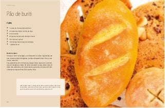 62
Delícias toda hora
Pão de buriti
•	 1 xícara de chá de polpa de buriti
•	 4 xícaras de chá de farinha de trigo
•	 3 ovos inteiros
•	 40 gramas de fermento biológico fresco
•	 1/2 xícara de açúcar
•	 2 colheres (sopa) rasas de manteiga
•	 1 pitada de sal
2 pães
Modo de preparo
Coloque o buriti numa tigela e vá misturando os outros ingredientes até
que a massa esteja homogênea, sempre amassando bem. Deixe cres-
cer por meia hora.
Faça pãezinhos com o formato que desejar. Deixe crescer por uma hora.
Asse em assadeira untada. Se achar necessário, passe sobre cada um
deles uma calda feita com uma xícara de açúcar de confeiteiro com três
colheres de sopa de limão. Deixe esfriar. Sirva.
Além de pães e doces, o buriti pode ser usado em carnes e peixes. Nosso bolo
de mandioca, conhecido no Brasil inteiro, ganha um sabor especial se uma
pequena parte da mandioca for substituída por polpa de buriti.
 