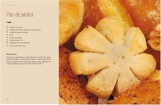64
Delícias toda hora
Pão de jatobá
•	 5 colheres de açúcar
•	 20 gramas de fermento biológico seco instantaneo
•	 1 colher de sopa de manteiga
•	 2 ovos
•	 1 colher rasa de sal
•	 1 copo de leite morno
•	 150 gramas de farinha de jatobá
•	 1 quilo de farinha de trigo
2 pães
Modo de preparo
Bata todos os ingredientes no liquidificador menos as farinhas. Depois
de batida, transfira a mistura para uma tigela e acrescente farinha de
trigo e a de jatobá. Deixe crescer. Faça pequenos pães, modelando-os
na forma desejada. Asse por 40 minutos em forno a 200 °C.
 