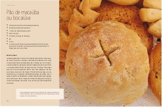 66
Delícias toda hora
Pão de macaúba
ou bocaiúva
•	 150 gramas de farinha de macaúba peneirada
•	 40 gramas de fermento para pão
•	 1 colher de sobremesa de açúcar
•	 200 ml de leite
•	 2 colheres de sopa de manteiga
•	 Sal
•	 2 ovos
•	 3 xícaras de farinha de trigo (a quantidade de farinha de trigo
pode variar de acordo com a textura da farinha de bocaiúva. A
massa deve ser mais úmida)
Modo de preparo
Aqueça rapidamente o leite com a manteiga (não pode ser muito quen-
te). Junte o fermento e o açúcar e mexa bem para dissolver tudo. Junte
a mistura à farinha de macaúba. Mexa bem. Coloque sal, um ovo inteiro,
uma clara (reserve a gema para pincelar os pães antes de irem ao forno)
e vá acrescentando farinha de trigo (cerca de 2 xícaras). Esta massa
deve ser um pouco grudenta mesmo, ela é mais pegajosa, mas não
mole. Deixe crescer por 30 minutos. Polvilhe farinha de trigo em uma
superfície lisa e vá jogando colheradas generosas de massa. Com a
ajuda da farinha, vá trabalhando a massa delicadamente para agregar
mais farinha à ela. Abra a massa em formato de retângulo e coloque já
na forma polvilhada com farinha. Leve ao forno por aproximadamente
30 minutos.
A parte líquida desta receita deve ser adicionada com cuidado, observando-se
a textura da polpa e como ela vai reagindo aos outros ingredientes. A receita
é sempre uma nova experiência....
 