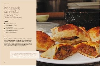 68
Delícias toda hora
Pãopereirade
carnemoída
temperada com
pimenta-de-macaco
•	 1 quilo de farinha de trigo
•	 1 colher de sopa de açúcar
•	 1/2 xícara de óleo
•	 1 colher de sopa de fermento seco instantâneo
•	 1 colher de sobremesa de sal
•	 Água morna o quanto baste
Modo de preparo
Em uma bacia coloque todos os ingredientes juntos. Vá adicionando
água morna até que a massa solte das mãos. Trabalhe a massa por cin-
co minutos. Coloque esta massa em um saco plástico e aguarde fermen-
tar. Quando isso acontecer, coloque em uma mesa de trabalho. Trabalhe
a massa e comece a estendê-la. Corte quadrados de massa e recheie
ao seu gosto. A nossa sugestão se encontra na página 70.
10 pães
O pão pereira é uma receita tradicional da cidade de Pirenópolis e é usada nas
festas de aniversário e casamento. Com esta massa, os recheios podem variar
com frango ou com salsicha, tomate e cebola, que é chamado de cachorro
quente de festa.
 