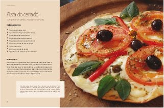 72
Delícias toda hora
Pizza do cerrado
com pesto de jambu e castanha-de-baru
•	 1 quilo de farinha de trigo
•	 Água mineral com gás (o quanto baste)
•	 50 gramas de farinha de jatobá
•	 50 gramas de farinha de macaúba
•	 50 gramas de baru processado bem fino
•	 4 colheres de sopa de óleo de pequi
•	 1 colherinha de sal
•	 2 colheres de sopa de açúcar
•	 2 pacotinhos de fermento seco instantâneo
4 pizzas pequenas
Modo de preparo
Misture todos os ingredientes secos, peneirando para retirar fiapos e
fibras desnecessárias. Acrescente o sal, o açúcar e o fermento instan-
tâneo. Faça uma cova no meio da farinha e vá adicionando água junto
com o óleo de pequi. Sove a massa por alguns minutos. Adicione farinha
de trigo se achar que precisa. Deixe fermentar por mais ou menos 45
minutos. Depois disso abra a massa e faça as pizzas.
Não adicione água de uma só vez. Procure observar a reação da massa. Tanto
a macaúba quanto o jatobá são frutas e não grãos. Eles não possuem o amido
do trigo. Embora a massa cresça do mesmo jeito, as duas frutas do Cerrado
tendem a incorporar mais água. A tendência da massa é ficar mais crocante
no forno.
 