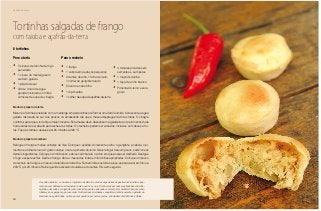 80
Delícias toda hora
Tortinhas salgadas de frango
com taioba e açafrão-da-terra
Para a torta
•	 3 xícaras de farinha de trigo
peneirada
•	 1 xícara de manteiga sem
sal bem gelada
•	 1 pitada de sal
•	 3/4 de xícara de água
gelada misturada com três
colheres de sopa de vinagre
Para o recheio
•	 1 frango
•	 1 cebola em pedaços pequenos
•	 2 dentes de alho, 1 folha de louro,
1 colher de gengibre ralado
•	 Coentro e cebolinha
•	 1/2 pimentão
•	 1 colher de sopa de açafrão-da-terra
•	 4 tomates picados sem
sementes e sem peles
•	 1 maço de taioba
•	 1 taça de vinho branco
•	 Pimenta-do-reino e sal a
gosto
8 tortinhas
Modo de preparo da torta
Misture a farinha peneirada com a manteiga em pedacinhos até formar uma farofa úmida. Acrescente a água
gelada misturada ao sal. Aos poucos vá amassando até que a massa despregue fácil das mãos. O vinagre
contribui para que a torta fique mais crocante. Esta massa deve descansar na geladeira por pelo menos duas
horas antes de ser aberta para rechear as tortas. Os recheios podem ser variados, inclusive com doces e fru-
tas. Faça as tortas e asse-as por 20 minutos a 200 °C.
Modo de preparo do recheio
Refogue o frango em duas colheres de óleo. Coloque o açafrão. Acrescente o alho, o gengibre, a cebola, o pi-
mentão e a folha de louro. A gosto coloque o sal e a pimenta-do-reino. Deixe refogar mais um pouco e adicione os
demais ingredientes. Coloque o vinho branco e deixe cozinhar até o ponto em que possa ser desfiado. Desligue
o fogo e espere esfriar. Desfie o frango. Abra a massa das tortas em forminhas apropriadas. Coloque um pouco
do recheio de frango e um pouco de taioba cortada fina. Fechem todas as tortas e leve-as para assar em forno a
200 °C por 20 minutos. Retire quando estiverem douradas e crocantes. Sirva em seguida.
O açafrão-da-terra, a cúrcuma, é originário da Ásia. É uma das especiarias da gastronomia indiana, apa-
recendo com destaque em temperos como o caril e o curry. É conhecida por suas propriedades anti-infla-
matórias, devendo ser ingerida junto com leite quente e adoçado com mel para combater doenças como
inflamação na garganta, por exemplo. No Brasil essa herbácea conquistou definitivamente o paladar do
brasileiro nas galinhadas, no frango com quiabo e em outros pratos, principalmente de Minas e Goiás.
 
