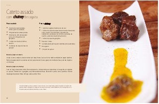 Domingo
88
Cateto assado
com chutney de cagaita
Para o cateto
•	 2 quilos de cateto (paleta,
lombo, pernil ou costela)
•	 100 gramas de cebola picada
•	 6 dentes de alho processado
junto com 100 gramas de
gengibre
•	 1 colher de chá de tomilho e
alecrim
•	 4 colheres de sopa de óleo de
girassol
Para o chutney
•	 1 quilo de cagaitas maduras ou de vez
•	 1 colher de sopa de especiarias diversas misturadas:
cravo, canela, noz-moscada, sementes de
cardamomo, sementes de cominho, sementes de
coentro, sementes de pimenta-do-reino
•	 1 colher de sopa de gengibre
•	 Suco de 1 limão
•	 1 pimenta-dedo-de-moça em cubinhos sem as sementes
•	 Sal a gosto
•	 1/2 quilo de açúcar
Modo de preparo do cateto
Limpe a carne, tempere, deixe marinar por duas horas. Leve ao forno médio enrolada em papel alumínio.
Retire do papel alumínio e retorne ao forno para dourar. Sirva a gosto com farofa de fruta, purê de maçã ou
um chutney.
Modo de preparo do chutney
Leve ao fogo uma panela funda. Deixe esquentar e coloque todas as especiarias, em seguida, as cagaitas
e o açúcar. Finalize com o gengibre e a pimenta-dedo-de-moça. Deixe dar o ponto, isto é, quando a mistura
despregar da panela. Retire do fogo e deixe esfriar. Sirva.
O cateto também pode ser cozido. A carne é tenra e não é necessário panela de pressão. O cateto é um
animal silvestre ameaçado de extinção. Sua carne só pode ser comercializada se vier de frigoríficos cer-
tificados pelas autoridades ambientais, como o Ibama.
 