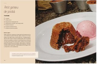 106
Domingo
Petit gateau
de jatobá
•	 10 gemas
•	 5 claras de ovo
•	 250 gramas de manteiga sem sal
•	 250 gramas de chocolate meio amargo picado
•	 80 gramas de açúcar
•	 50 gramas de farinha de trigo
•	 30 gramas de farinha de jatobá
10 unidades
Modo de preparo
Separe as gemas e passe-as por uma peneira fina. Descarte cinco cla-
ras e misture-as às gemas. Não bata, apenas mexa-as com um fouet.
Quebre o chocolate e leve-o ao micro-ondas com a manteiga para der-
reter por mais ou menos 4 minutos na potência baixa. Assim que derreter
misture com as gemas e as claras com cuidado para que a mistura de
ovos não cozinhe. Adicione então o açúcar, o jatobá e a farinha de trigo
previamente peneirados. Se criar grumos, passe tudo por uma peneira.
Coloque a massa em forminhas untadas e enfarinhadas com chocolate.
Leve ao forno bem quente por 7 minutos. Retire do forno. Espere 1 minu-
to. Desenforme e sirva imediatamente.
A validade da farinha de jatobá pode chegar até dois anos se for armazenada
de modo apropriado. Para isso é necessário fechá-la hermeticamente, em um
saco plástico, e guardá-la em freezer.
 