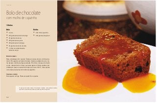 196
Piquenique
Bolo de chocolate
com molho de cajazinho
•	 4 ovos
•	 225 gramas de farinha de trigo
•	 25 gramas de cacau
•	 250 gramas de açúcar
•	 250 gramas de manteiga
•	 50 gramas de creme de leite
•	 1 colher de sobremesa de
fermento em pó
•	 500 ml de cajazinho
•	 300 gramas de açúcar
Modo de preparo
Bata a manteiga com o açúcar. Coloque o cacau em pó e continue ba-
tendo. Em seguida, sem parar de bater, intercale a adição de ovos, cre-
me de leite e farinha de trigo peneirada. Por último, coloque o fermento
em pó, mexendo com o fouet. Leve para assar em forma untada e pol-
vilhada por mais ou menos 30 minutos em forno a 180 °C. Sirva quente
com sorvete de creme com molho de cajazinho.
Para fazer o molho
Deixe apurar no fogo. Pode ser usado frio ou quente.
10 fatias
Bolo Molho
O cajá recebe muitos nomes. É conhecido também como ambaló, ambaró,
cajá-mirim, cajazinha, taparebá, taperebá, taperibá ou tapiriba.
 