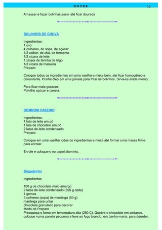D O C E SD O C E SD O C E SD O C E S 10
Amassar e fazer bolinhas,assar até ficar dourada
BOLINHOS DE CHUVA
Ingredientes:
1 ovo
4 colheres, de sopa, de açúcar
1/2 colher, de chá, de fermento
1/2 xícara de leite
1 xícara de farinha de trigo
1/2 xícara de maisena
Preparo:
Coloque todos os ingredientes em uma vasilha e mexa bem, ate ficar homogêneo e
consistente. Ponha óleo em uma panela para fritar os bolinhos. Sirva-os ainda morno.
Para ficar mais gostoso:
Polvilhe açúcar e canela.
BOMBOM CASEIRO
Ingredientes:
1 lata de leite em pó
1 lata de chocolate em pó
2 latas de leite condensado
Preparo:
Coloque em uma vasilha todos os ingredientes e mexa até formar uma massa firme
para enrolar.
Enrole e coloque-o no papel alumínio.
Brigadeirão
Ingredientes
100 g de chocolate maio amargo
2 latas de leite condensado (395 g cada)
4 gemas
3 colheres (sopa) de manteiga (60 g)
manteiga para untar
chocolate granulado para decorar
Modo de Preparo
Preaqueça o forno em temperatura alta (250 C). Quebre o chocolate em pedaços,
coloque numa panela pequena e leve ao fogo brando, em banho-maria, para derreter.
 
