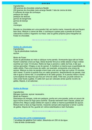 D O C E SD O C E SD O C E SD O C E S 19
Ingredientes:
300 gramas de chocolate cobertura Nestlé
200 gramas de chocolate meio amargo Nestlé 1 lata de creme de leite
6 colheres de sopa de conhaque
pedaços de maçã
pedaços de abacaxi
gomos de bergamota
gomos de laranja
uvas
morangos
Derreta os chocolates em uma panela t-fal, em banho maria, mexendo até que fiquem
bem lisos. Misture o creme de leite, o conhaque e passe para a panela de fundue,
colocando-a sobre o fogareiro na mesa. Use os garfos próprios para mergulhar as
frutas no chocolate.
Geléia de Jaboticaba
Ingredientes:
1 kg de jaboticabas maduras
açúcar
Modo de Fazer:
Corte as jabuticabas ao meio e coloque numa panela. Acrescente água até as frutas
ficarem cobertas e leve ao fogo. Deixe levantar fervura e então abaixe o fogo e deixe
cozinhar por mais 10 minutos. Retire do fogo e peneire o caldo da fruta, é ele que
vamos aproveitar. Chegou a vez do açúcar. A medida é a mesma que a quantidade de
caldo obtido. Para uma xícara de caldo, por exemplo, acrescente uma xícara de
açúcar. Misture os dois na panela e leve mais uma vez ao fogo por outros 10 minutos,
sem mexer. O ponto é quando fica um caldo grossinho, desprendendo da panela, mas
não é igual a creme não. A consistência é de caldo grosso. Aí é preciso retirar a borra
(uma espécie de espuma) que fica por cima da calda. Feito isso, já pode colocar no
vidro onde ficará a geléia. O caldo tem que ser colocado ainda quente novidro de
geléia. Depois, é só saborear.
Geléia de Manga
Ingredientes:
Mangas maduras; açúcar necessário.
Modo de Preparo:
Descasque as mangas, corte em pedaços, ponha em uma panela, junte um pouco de
água morna e leve ao fogo para cozinhar. Quando estiverem bem macias, passe por
peneira fina. Meça a polpa obtida em copos e utilize a mesma quantidade de açúcar.
Misture bem e leve ao fogo brando, mexendo sempre até engrossar e tomar o ponto
de geléia. Depois de fria, guarde em vidros esterilizados e bem fechados.
GELATINA DE LEITE CONDENSADO
1 envelope de gelatina Com sabor, dissolvida em 250 ml de água
1 lata de leite condensado
 