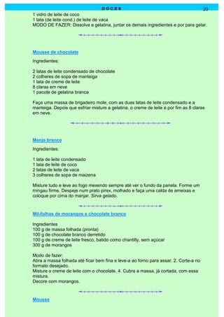 D O C E SD O C E SD O C E SD O C E S 20
1 vidro de leite de coco
1 lata (de leite cond.) de leite de vaca
MODO DE FAZER: Dissolva a gelatina, juntar os demais ingredientes e por para gelar.
Mousse de chocolate
Ingredientes:
2 latas de leite condensado de chocolate
2 colheres de sopa de manteiga
1 lata de creme de leite
8 claras em neve
1 pacote de gelatina branca
Faça uma massa de brigadeiro mole, com as duas latas de leite condensado e a
manteiga. Depois que esfriar misture a gelatina, o creme de leite e por fim as 8 claras
em neve.
Manja branco
Ingredientes:
1 lata de leite condensado
1 lata de leite de coco
2 latas de leite de vaca
3 colheres de sopa de maizena
Misture tudo e leve ao fogo mexendo sempre até ver o fundo da panela. Forme um
mingau firme. Despeje num prato pirex, molhado e faça uma calda de ameixas e
coloque por cima do manjar. Sirva gelado.
Mil-folhas de morangos e chocolate branco
Ingredientes
100 g de massa folhada (pronta)
100 g de chocolate branco derretido
100 g de creme de leite fresco, batido como chantilly, sem açúcar
300 g de morangos
Modo de fazer:
Abra a massa folhada até ficar bem fina e leve-a ao forno para assar. 2. Corte-a no
formato desejado.
Misture o creme de leite com o chocolate. 4. Cubra a massa, já cortada, com essa
mistura.
Decore com morangos.
Mousse
 