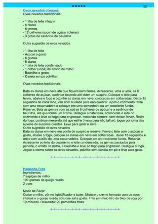 D O C E SD O C E SD O C E SD O C E S 22
Ovos nevados diversos
Ovos nevados tradicionais
- 1 litro de leite integral
- 6 claras
- 6 gemas
- 12 colheres (sopa) de açúcar (cheias)
- 3 gotas de essência de baunilha
Outra sugestão de ovos nevados
- 1 litro de leite
- Açúcar a gosto
- 6 gemas
- 6 claras
- 1 lata de leite condensado
- 1 colher (sopa) de amido de milho
- Baunilha a gosto
- Canela em pó polvilhar
Ovos nevados tradicionais
Bata as claras em neve até que fiquem bem firmes. Acrescente, uma a uma, as 6
colheres de açúcar, continue batendo até obter um suspiro. Coloque o leite para
ferver, abaixe o fogo e cozinhe as claras em neve, colocadas em colheradas. Deixe 15
segundos de cada lado, vire com cuidado para não quebrar. Após o cozimento retire
com uma escumadeira e coloque em uma compoteira ou um recipiente fundo.
Reserve. Bata as gemas com as outras 6 colheres de açúcar e a essência de
baunilha, até que forme um creme. Desligue a batedeira, acrescente o leite do
cozimento e leve ao fogo para engrossar, mexendo sempre, sem deixar ferver. Retire
do fogo, continue mexendo até que esfrie (mexa para não talhar), jogue por cima das
nuvens de suspiros cozidas. Leve para gelar e sirva.
Outra sugestão de ovos nevados
Bata as claras em neve em ponto de suspiro e reserve. Ferva o leite com o açúcar a
gosto, abaixe o fogo, coloque as claras em neve em colheradas , deixe 15 segundos e
retire com auxílio de uma escumadeira. Coloque em um recipiente fundo. Reserve.
Acrescente ao leite do cozimento o leite condensado, as gemas passadas pela
peneira, o amido de milho, a baunilha e leve ao fogo para engrossar. Desligue o fogo.
Jogue o creme sobre os ovos nevados, polvilhe com canela em pó e leve para gelar.
Pamonha Frita
Ingredientes:
7 espigas de milho
100 gramas de queijo ralado
2 ovos
Modo de Fazer:
Cortar o milho, pôr no liqüidificador e bater. Misture o creme formado com os ovos
inteiros e o queijo ralado adicione sal a gosto. Frite em meio litro de óleo de soja por
10 minutos. Resultado: 20 pamonhas fritas
 