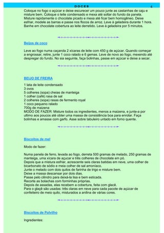 D O C E SD O C E SD O C E SD O C E S 4
Coloque no fogo o açúcar e deixe escurecer um pouco junte as castanhas de caju e
misture bem. Coloque o leite condensado e mexa até soltar do fundo da panela.
Misture rapidamente o chocolate picado e mexa até ficar bem homogêneo. Deixe
esfriar, modele as barras e passe nos flocos de arroz. Leve à geladeira durante 1 hora.
Banhe em chocolate cobertura ao leite derretido. Leve à geladeira por 5 minutos.
Beijos de coco
Leve ao fogo numa caçarola 2 xícaras de leite com 450 g de açúcar. Quando começar
a engrossar, retire, junte 1 coco ralado e 6 gemas. Leve de novo ao fogo, mexendo até
despregar do fundo. No sia seguinte, faça bolinhas, passe em açúcar e deixe a secar.
BEIJO DE FREIRA
1 lata de leite condensado
3 ovos
5 colheres (sopa) cheias de manteiga
1 colher (café) rasa de sal
2 colheres (sopa) rasas de fermento royal
1 coco pequeno ralado
700g de maizena
MODO DE FAZER: Misture todos os ingredientes, menos a maizena, e junte-a por
ultimo aos poucos até obter uma massa de consistência boa para enrolar. Faça
bolinhas e amasse com garfo. Asse sobre tabuleiro untado em forno quente.
Biscoitos de mel
Modo de fazer:
Numa panela de ferro, levada ao fogo, derreta 500 gramas de melado, 250 gramas de
manteiga, uma xícara de açucar e três colheres de chocolate em pó.
Depois que a mistura esfriar, acrescente seis claras batidas em neve, uma colher de
bicarbonato de sódio e meia colher de sal amoníaco.
Junte o melado com dois quilos de farinha de trigo e misture bem.
Deixe a massa descansar por dois dias.
Passe pelo cilindro para deixá-la lisa e bem esticada.
Recorte as bolachas com forminhas próprias.
Depois de assadas, elas recebem a cobertura, feita com glacê.
Para o glaçê são usadas: três claras em neve para cada pacote de açúcar de
confeiteiro de meio quilo, misturados a anilina de várias cores.
Biscoitos de Polvilho
Ingredientes:
 