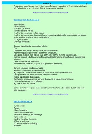 D O C E SD O C E SD O C E SD O C E S 9
Coloque os ingredientes pela ordem: água fervente, manteiga, açúcar cristal e leite em
pó. Deixe bater por 5 minutos. Retire, deixe esfriar e utilize.
Bombom Gelado de Acerola
Ingredientes:
1 litro de leite
2 xícaras de açúcar
1 xícara de leite em pó
1 colher de sopa rasa de liga neutra
1 colher de sobremesa de emulsificante (os dois produtos são encontrados em casas
onde vendem produtos para panificadoras)
1/2 kg de acerola
Modo de Preparar:
Bata no liquidificador a acerola e o leite.
Coe.
Coloque o leite em pó e o açúcar e bata novamente.
Agora coloque a liga neutra e bata mais um pouco.
Coloque a mistura num pote e leve ao freezer por no mínimo quatro horas.
Retire a mistura e bata novamente no liquidificador com o emulsificante durante três
minutos.
Leve ao freezer até endurecer.
Para fazer os bombons, separe 500 gramas de chocolate.
Derreta a metade em banho maria.
Misture o restante e mexa até resfriar.
Agora passe o chocolate com um pincel em forminhas para bombons.
Coloque sobre um papel alumínio e leve ao frezzer.
Repita o processo duas vezes.
Recheie os bombons com o sorvete de acerola e cubra com chocolate.
Leve ao freezer por cinco minutos.
Agora é só tirar da forma.
Com o sorvete voce pode fazer também um milk shake...é só bater duas bolas com
leite e açúcar...
BOLACHA DE NATA
Ingredientes:
2 ovos
1 lata de açúcar
1 lata de creme de leite
2 colheres, de sopa, de manteiga
1 pitada de sal
1 colher de pó de fermento
800 g de maizena
1/2 xícara de farinha de trigo
Preparo:
 