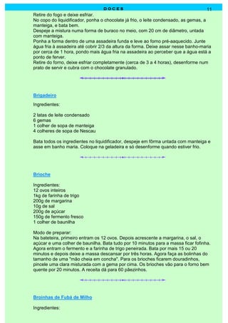DOCES                                               11
Retire do fogo e deixe esfriar.
No copo do liquidificador, ponha o chocolate já frio, o leite condensado, as gemas, a
manteiga, e bata bem.
Despeje a mistura numa forma de buraco no meio, com 20 cm de diâmetro, untada
com manteiga.
Ponha a forma dentro de uma assadeira funda e leve ao forno pré-aaquecido. Junte
água fria à assadeira até cobrir 2/3 da altura da forma. Deixe assar nesse banho-maria
por cerca de 1 hora, pondo mais água fria na assadeira ao perceber que a água está a
ponto de ferver.
Retire do forno, deixe esfriar completamente (cerca de 3 a 4 horas), desenforme num
prato de servir e cubra com o chocolate granulado.




Brigadeiro
Ingredientes:

2 latas de leite condensado
6 gemas
1 colher de sopa de manteiga
4 colheres de sopa de Nescau

Bata todos os ingredientes no liquidificador, despeje em fôrma untada com manteiga e
asse em banho maria. Coloque na geladeira e só desenforme quando estiver frio.




Brioche

Ingredientes:
12 ovos inteiros
1kg de farinha de trigo
200g de margarina
10g de sal
200g de açúcar
150g de fermento fresco
1 colher de baunilha

Modo de preparar:
Na bateteira, primeiro entram os 12 ovos. Depois acrescente a margarina, o sal, o
açúcar e uma colher de baunilha. Bata tudo por 10 minutos para a massa ficar fofinha.
Agora entram o fermento e a farinha de trigo peneirada. Bata por mais 15 ou 20
minutos e depois deixe a massa descansar por três horas. Agora faça as bolinhas do
tamanho de uma "mão cheia em concha". Para os brioches ficarem douradinhos,
pincele uma clara misturada com a gema por cima. Os brioches vão para o forno bem
quente por 20 minutos. A receita dá para 60 pãezinhos.




Broinhas de Fubá de Milho

Ingredientes:
 