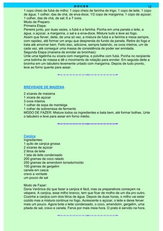 DOCES                                               12
1 copo cheio de fubá de milho; 1 copo cheio de farinha de trigo; 1 copo de leite; 1 copo
de água; 1 colher, das de chá, de erva-doce; 1/2 copo de margarina; 1 copo de açúcar;
1 colher, das de chá, de sal; 6 a 7 ovos.
Modo de Preparo:
Primeira Etapa:
Peneire junto, por duas vezes, o fubá e a farinha. Ponha em uma panela o leite, a
água, o açúcar, a margarina, o sal e a erva-doce. Misture tudo e leve ao fogo.
Assim que ferver, deite, de uma só vez, a mistura de fubá e a farinha e mexa sempre,
com rapidez, até formar um angu que desprenda do fundo da panela. Retire do fogo e
bata até amornar bem. Feito isso, adicione, sempre batendo, os ovos inteiros, um de
cada vez, até conseguir uma massa de consistência de poder ser enrolada.
Segunda Etapa (maneira de enrolar as broinhas):
Unte uma tigelinha ou xícara com margarina, e polvilhe com fubá. Ponha no recipiente
uma bolinha de massa e dê o movimento de rotação para enrolar. Em seguida deite a
broinha em um tabuleiro levemente untado com margarina. Depois de tudo pronto,
leve ao forno quente para assar.




BREVIDADE DE MAIZENA
2 xícaras de maizena
1 xícara de açúcar
3 ovos inteiros
1 colher de sopa de manteiga
1 colher de sobremesa de fermento
MODO DE FAZER: Misture todos os ingredientes e bata bem, até formar bolhas. Unte
o tabuleiro e leve para assar em forno médio.




Canjica
Ingredientes:
1 quilo de canjica grossa
2 xícaras de açúcar
2 litros de leite
1 lata de leite condensado
200 gramas de coco ralado
250 gramas de amendoim torrado/moído
100 gramas de gergelim
canela em casca
cravo a vontade
um pouco de sal

Modo de Fazer:
Dona Verônica diz que fazer a canjica é fácil, mas os preparativos começam na
véspera. A canjica, esse milho branco, tem que ficar de molho de um dia pro outro.
Cozinhe a canjica com dois litros de água. Depois de duas horas, o milho vai estar
cozido mas a mistura continua no fogo. Acrescente o açúcar, o leite e deixe ferver
mais um pouco. Agora bote o leite condensado, o coco, amendoim, gergelim, uma
pitada de sal, cravo e canela. Ferva por mais meia hora. O prato é servido na hora.
 