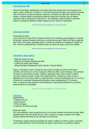 DOCES                                               13
Caramelos de café

Para 40 caramelos: desmanche num tacho 250 g de açúcar com um pouquinho de
água. Junte o caldo de 1/2 limão e 1/4 de litro de creme de leite. Leve a ferver durante
uns 4 minutos e, sempre mexendo, adicione 4 colheres de café forte. Deixe ferver
ainda e, quando deitar uma gota de calda em água fria e enrolar com os dedos,
adicione mais 2 colheres de café forte e 1 de manteiga. Deixe derreter e derrame
sobre um pequeno taboleiro untado. Depois de frio, corte em quadrados




Caramelos de leite

Caramelos de leite:
Leve a ferver em fogo forte 2 xícaras de leite com 2 colheres de manteiga e 2 xícaras
de açúcar, sempre mexendo até tomar o ponto de açucarar. Retire do fogo e gata até
ficar como uma pasta. Despeje sobre um mármore untado de manteiga e, depois de
frio, corte em quadradinhos. Também pode, ao retirar do fogo, juntar coco ralado




Chocolate "Quero Mais"
- 200g de massa de caju
- 200g de chocolate cobertura ao leite
- 4 folhas de wafer (tipo hóstia)
- 300g chocolate hidrogenado (para banhar o "Quero Mais")

Pique o chocolate, junte a massa de caju e leve ao fogo em banho-maria para
derreter, até formar um creme. Coloque a folha de wafer numa bandeja, uma camada
de creme e outra folha de wafer. Repita a operação duas vezes, sendo a última
camada a folha de wafer. Cubra com papel alumínio, coloque um peso e leve à
geladeira por 30 minutos. Retire o papel alumínio, corte em retângulos de 1,5 x 5,5 cm
e banhe no chocolate hidrogenado derretido e leve a geladeira por 10 minutos.
Obs.: a massa de caju pode ser encontrada em casas especializadas em produtos
para bombons e chocolates.




Chuvisco
Ingredientes:
12 gemas de ovo
1 kg de açúcar
1/2 litro de água
2 colheres de farinha de trigo

Modo de Fazer:
Em uma batedeira, bata as gemas de ovo e as duas colheres de farinha de trigo. Bata
bastante para não ficar gosto de ovo. Com o açúcar e a água, prepare uma calda.
Quando estiver fervendo é hora de fazer os chuviscos.

O segredo e pegar pequenas porções da massa, moldar na colher e jogar na panela
com a calda fervente. Fica em formato de gotas. Deixe ferver na calda por alguns
 