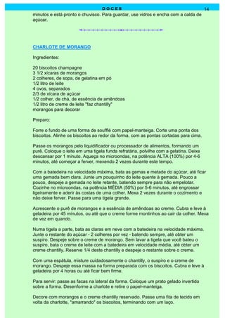 DOCES                                                14
minutos e está pronto o chuvisco. Para guardar, use vidros e encha com a calda de
açúcar.




CHARLOTE DE MORANGO

Ingredientes:

20 biscoitos champagne
3 1/2 xícaras de morangos
2 colheres, de sopa, de gelatina em pó
1/2 litro de leite
4 ovos, separados
2/3 de xícara de açúcar
1/2 colher, de chá, de essência de amêndoas
1/2 litro de creme de leite "faz chantilly"
morangos para decorar

Preparo:

Forre o fundo de uma forma de soufflé com papel-manteiga. Corte uma ponta dos
biscoitos. Alinhe os biscoitos ao redor da forma, com as pontas cortadas para cima.

Passe os morangos pelo liquidificador ou processador de alimentos, formando um
purê. Coloque o leite em uma tigela funda refratária, polvilhe com a gelatina. Deixe
descansar por 1 minuto. Aqueça no microondas, na potência ALTA (100%) por 4-6
minutos, até começar a ferver, mexendo 2 vezes durante este tempo.

Com a batedeira na velocidade máxima, bata as gemas e metade do açúcar, até ficar
uma gemada bem clara. Junte um pouquinho do leite quente à gemada. Pouco a
pouco, despeje a gemada no leite retante, batendo sempre para não empelotar.
Cozinhe no microondas, na potência MÉDIA (50%) por 5-6 minutos, até engrossar
ligeiramente e aderir às costas de uma colher. Mexa 2 vezes durante o cozimento e
não deixe ferver. Passe para uma tigela grande.

Acrescente o purê de morangos e a essência de amêndoas ao creme. Cubra e leve à
geladeira por 45 minutos, ou até que o creme forme montinhos ao cair da colher. Mexa
de vez em quando.

Numa tigela a parte, bata as claras em neve com a batedeira na velocidade máxima.
Junte o restante do açúcar - 2 colheres por vez - batendo sempre, até obter um
suspiro. Despeje sobre o creme de morango. Sem lavar a tigela que você bateu o
suspiro, bata o creme de leite com a batedeira em velocidade média, até obter um
creme chantilly. Reserve 1/4 deste chantilly e despeje o restante sobre o creme.

Com uma espátula, misture cuidadosamente o chantilly, o suspiro e o creme de
morango. Despeje essa massa na forma preparada com os biscoitos. Cubra e leve à
geladeira por 4 horas ou até ficar bem firme.

Para servir: passe as facas na lateral da forma. Coloque um prato gelado invertido
sobre a forma. Desenforme a charlote e retire o papel-manteiga.

Decore com morangos e o creme chantilly reservado. Passe uma fita de tecido em
volta da charlotte, "amarrando" os biscoitos, terminando com um laço.
 
