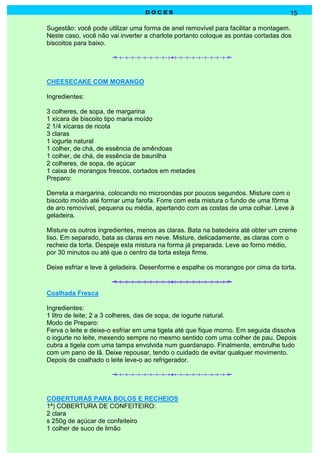 DOCES                                             15

Sugestão: você pode utilizar uma forma de anel removível para facilitar a montagem.
Neste caso, você não vai inverter a charlote portanto coloque as pontas cortadas dos
biscoitos para baixo.




CHEESECAKE COM MORANGO

Ingredientes:

3 colheres, de sopa, de margarina
1 xícara de biscoito tipo maria moído
2 1/4 xícaras de ricota
3 claras
1 iogurte natural
1 colher, de chá, de essência de amêndoas
1 colher, de chá, de essência de baunilha
2 colheres, de sopa, de açúcar
1 caixa de morangos frescos, cortados em metades
Preparo:

Derreta a margarina, colocando no microondas por poucos segundos. Misture com o
biscoito moído até formar uma farofa. Forre com esta mistura o fundo de uma fôrma
de aro removível, pequena ou média, apertando com as costas de uma colhar. Leve à
geladeira.

Misture os outros ingredientes, menos as claras. Bata na batedeira até obter um creme
liso. Em separado, bata as claras em neve. Misture, delicadamente, as claras com o
recheio da torta. Despeje esta mistura na forma já preparada. Leve ao forno médio,
por 30 minutos ou até que o centro da torta esteja firme.

Deixe esfriar e leve à geladeira. Desenforme e espalhe os morangos por cima da torta.



Coalhada Fresca

Ingredientes:
1 litro de leite; 2 a 3 colheres, das de sopa, de iogurte natural.
Modo de Preparo:
Ferva o leite e deixe-o esfriar em uma tigela até que fique morno. Em seguida dissolva
o iogurte no leite, mexendo sempre no mesmo sentido com uma colher de pau. Depois
cubra a tigela com uma tampa envolvida num guardanapo. Finalmente, embrulhe tudo
com um pano de lã. Deixe repousar, tendo o cuidado de evitar qualquer movimento.
Depois de coalhado o leite leve-o ao refrigerador.




COBERTURAS PARA BOLOS E RECHEIOS
1ª) COBERTURA DE CONFEITEIRO:
2 clara
s 250g de açúcar de confeiteiro
1 colher de suco de limão
 